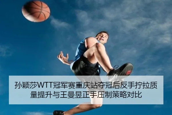 孙颖莎WTT冠军赛重庆站夺冠后反手拧拉质量提升与王曼昱正手压制策略对比